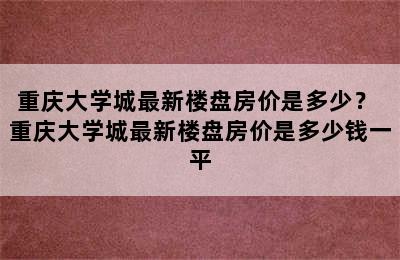 重庆大学城最新楼盘房价是多少？ 重庆大学城最新楼盘房价是多少钱一平